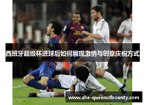 西班牙超级杯进球后如何展现激情与创意庆祝方式 西班牙超级杯进球后如何展现激情与创意庆祝方式
