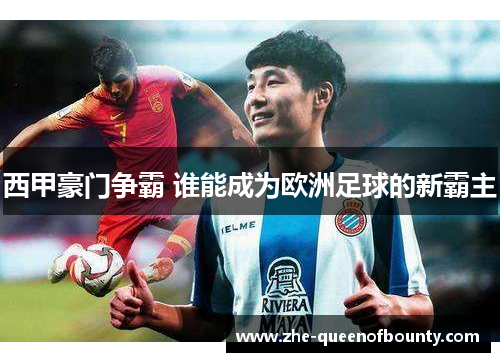 西甲豪门争霸 谁能成为欧洲足球的新霸主 西甲豪门争霸 谁能成为欧洲足球的新霸主
