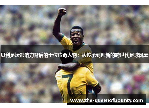 贝利足坛影响力背后的十位传奇人物：从传承到创新的跨世代足球风云