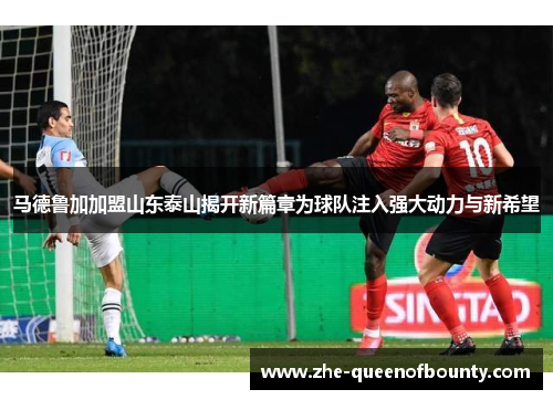 马德鲁加加盟山东泰山揭开新篇章为球队注入强大动力与新希望 马德鲁加加盟山东泰山揭开新篇章为球队注入强大动力与新希望