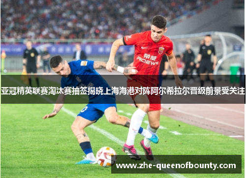 亚冠精英联赛淘汰赛抽签揭晓上海海港对阵阿尔希拉尔晋级前景受关注