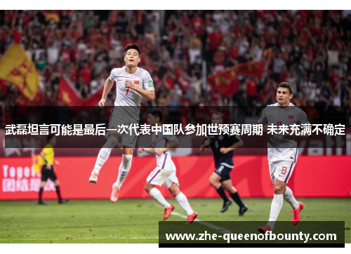 武磊坦言可能是最后一次代表中国队参加世预赛周期 未来充满不确定