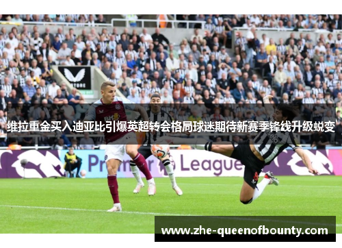 维拉重金买入迪亚比引爆英超转会格局球迷期待新赛季锋线升级蜕变 维拉重金买入迪亚比引爆英超转会格局球迷期待新赛季锋线升级蜕变