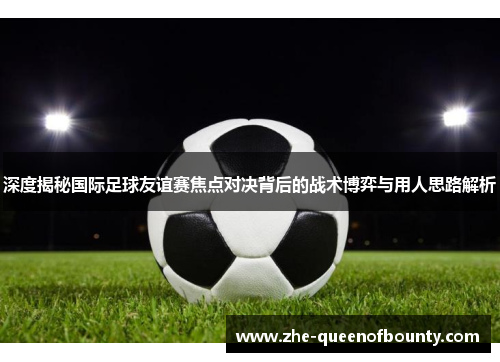 深度揭秘国际足球友谊赛焦点对决背后的战术博弈与用人思路解析 深度揭秘国际足球友谊赛焦点对决背后的战术博弈与用人思路解析